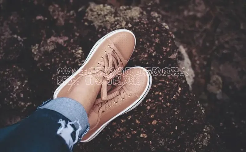 意昂2神思电子2024年皮鞋时尚风向春秋皮鞋女
新款，引领时尚风潮