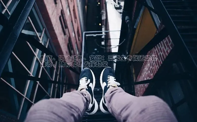 意昂2巴美列捷福耐克、阿迪达斯、安踏：高考生专属运动鞋
推荐，助你考场发挥超常