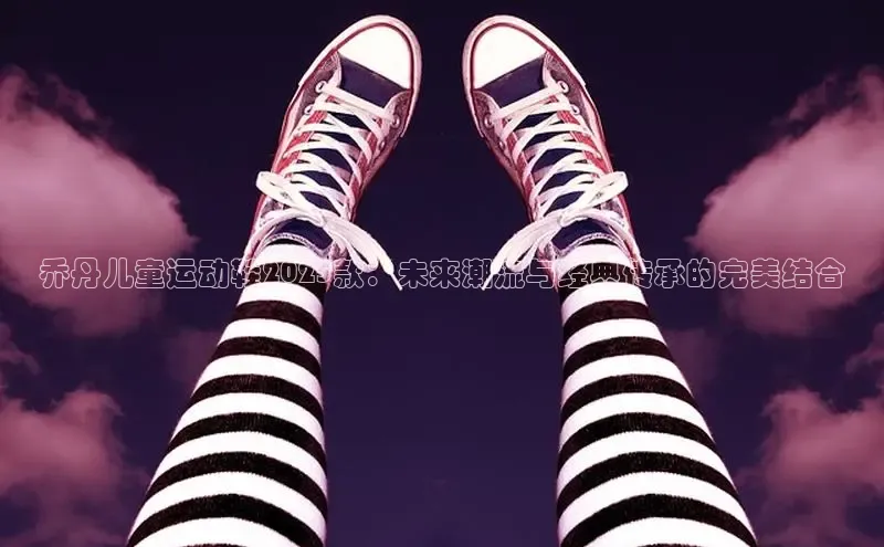 乔丹儿童运动鞋2025款：未来潮流与经典传承的完美结合